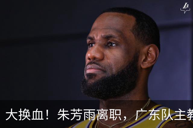 大换血！朱芳雨离职，广东队主教练人选出炉，前CBA得分王或加盟