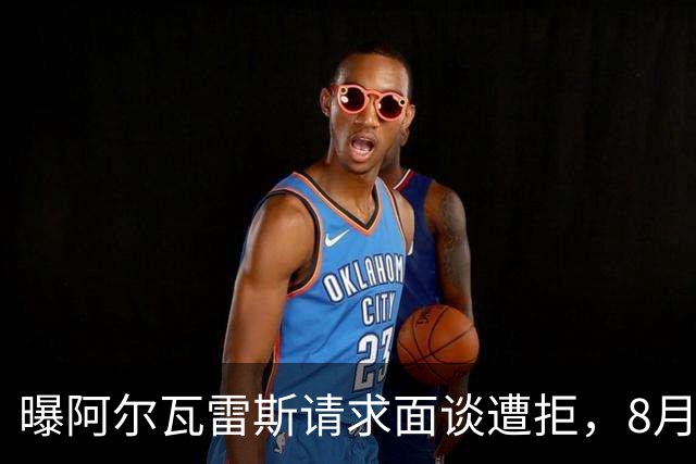 曝阿尔瓦雷斯请求面谈遭拒，8月10日成关键节点